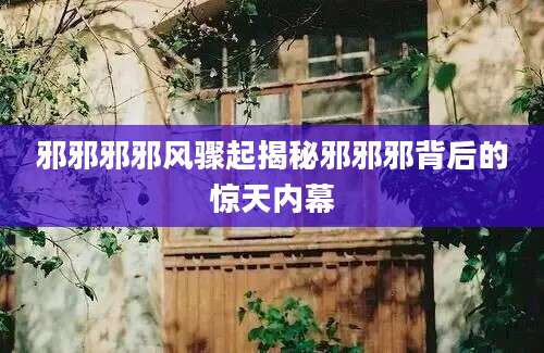 邪邪邪邪风骤起揭秘邪邪邪背后的惊天内幕