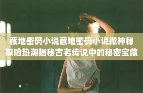 藏地密码小说藏地密码小说掀神秘探险热潮揭秘古老传说中的秘密宝藏