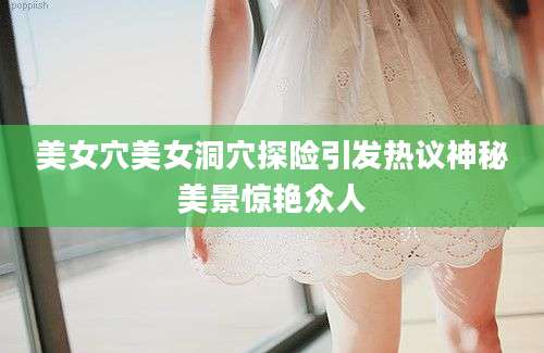 美女穴美女洞穴探险引发热议神秘美景惊艳众人