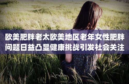 欧美肥胖老太欧美地区老年女性肥胖问题日益凸显健康挑战引发社会关注