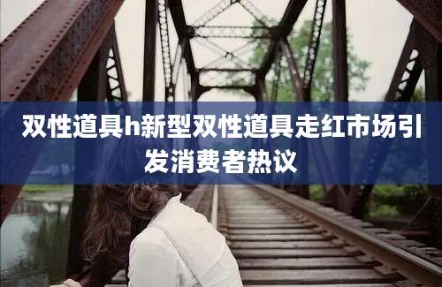 双性道具h新型双性道具走红市场引发消费者热议