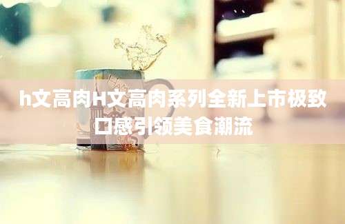 h文高肉H文高肉系列全新上市极致口感引领美食潮流