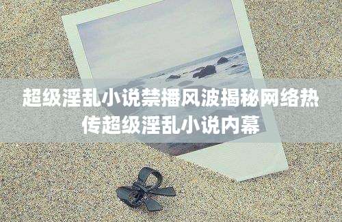 超级淫乱小说禁播风波揭秘网络热传超级淫乱小说内幕