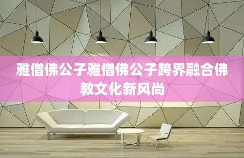 雅僧佛公子雅僧佛公子跨界融合佛教文化新风尚