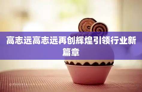 高志远高志远再创辉煌引领行业新篇章