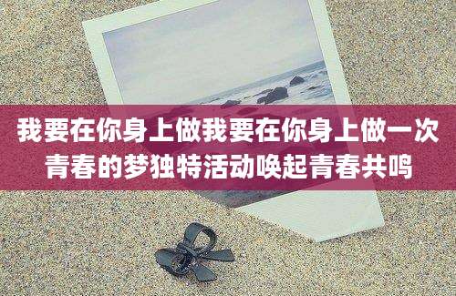 我要在你身上做我要在你身上做一次青春的梦独特活动唤起青春共鸣