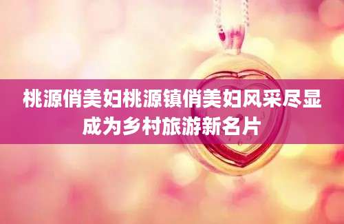 桃源俏美妇桃源镇俏美妇风采尽显成为乡村旅游新名片
