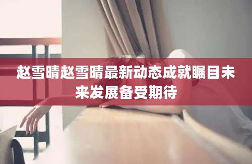 赵雪晴赵雪晴最新动态成就瞩目未来发展备受期待