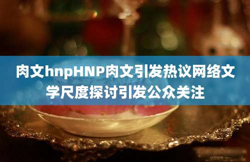 肉文hnpHNP肉文引发热议网络文学尺度探讨引发公众关注