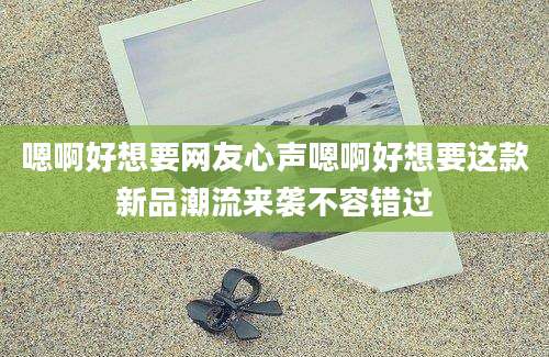 嗯啊好想要网友心声嗯啊好想要这款新品潮流来袭不容错过
