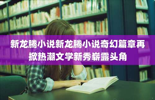 新龙腾小说新龙腾小说奇幻篇章再掀热潮文学新秀崭露头角
