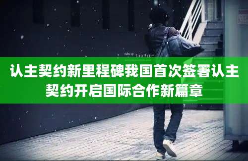 认主契约新里程碑我国首次签署认主契约开启国际合作新篇章