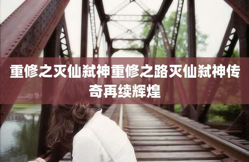 重修之灭仙弑神重修之路灭仙弑神传奇再续辉煌