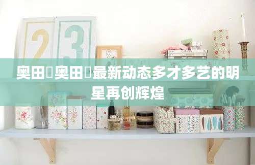 奥田咲奥田咲最新动态多才多艺的明星再创辉煌