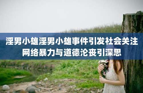 淫男小雄淫男小雄事件引发社会关注网络暴力与道德沦丧引深思