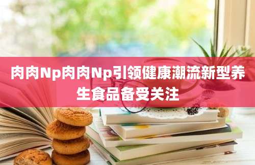 肉肉Np肉肉Np引领健康潮流新型养生食品备受关注