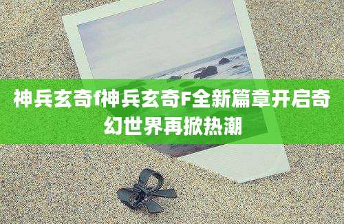 神兵玄奇f神兵玄奇F全新篇章开启奇幻世界再掀热潮