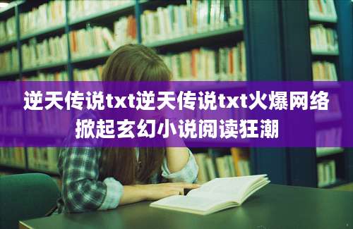 逆天传说txt逆天传说txt火爆网络掀起玄幻小说阅读狂潮