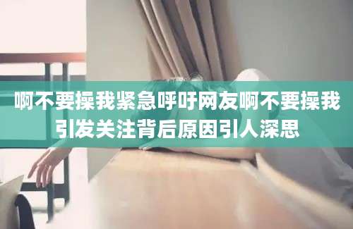 啊不要操我紧急呼吁网友啊不要操我引发关注背后原因引人深思