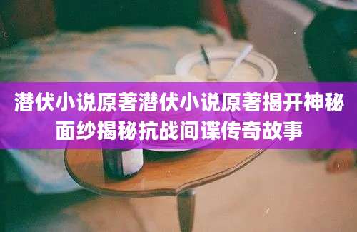 潜伏小说原著潜伏小说原著揭开神秘面纱揭秘抗战间谍传奇故事