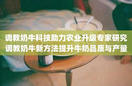 调教奶牛科技助力农业升级专家研究调教奶牛新方法提升牛奶品质与产量