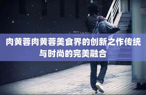 肉黄蓉肉黄蓉美食界的创新之作传统与时尚的完美融合