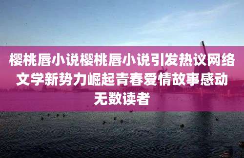 樱桃唇小说樱桃唇小说引发热议网络文学新势力崛起青春爱情故事感动无数读者