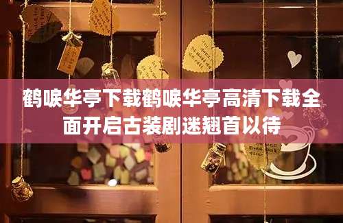 鹤唳华亭下载鹤唳华亭高清下载全面开启古装剧迷翘首以待