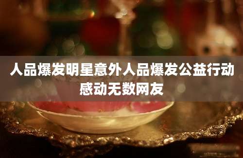人品爆发明星意外人品爆发公益行动感动无数网友