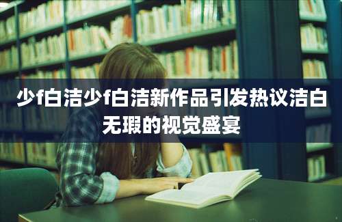 少f白洁少f白洁新作品引发热议洁白无瑕的视觉盛宴