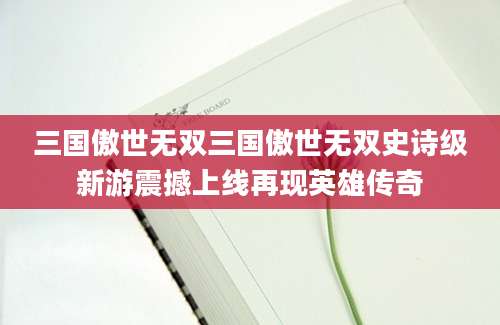 三国傲世无双三国傲世无双史诗级新游震撼上线再现英雄传奇