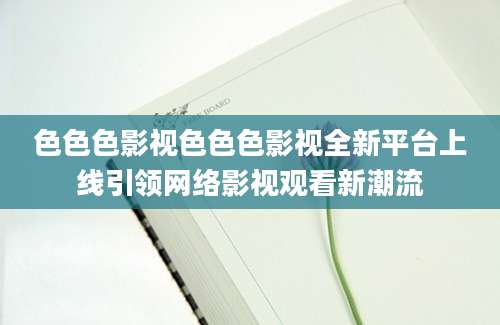 色色色影视色色色影视全新平台上线引领网络影视观看新潮流