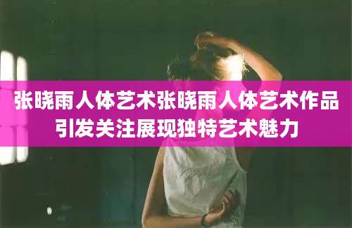 张晓雨人体艺术张晓雨人体艺术作品引发关注展现独特艺术魅力