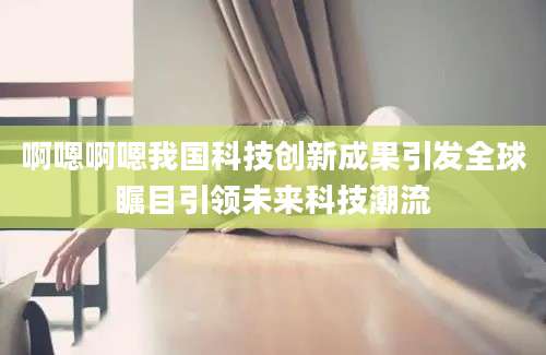啊嗯啊嗯我国科技创新成果引发全球瞩目引领未来科技潮流
