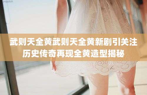 武则天全黄武则天全黄新剧引关注历史传奇再现全黄造型揭秘