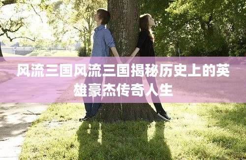 风流三国风流三国揭秘历史上的英雄豪杰传奇人生