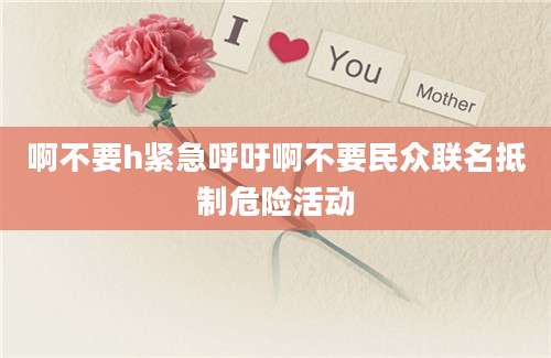 啊不要h紧急呼吁啊不要民众联名抵制危险活动