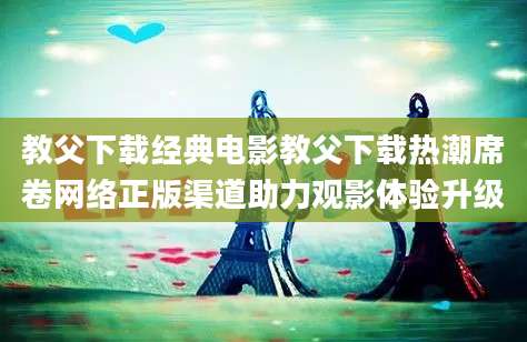 教父下载经典电影教父下载热潮席卷网络正版渠道助力观影体验升级