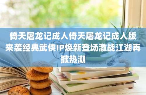 倚天屠龙记成人倚天屠龙记成人版来袭经典武侠IP焕新登场激战江湖再掀热潮