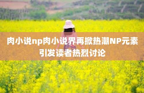 肉小说np肉小说界再掀热潮NP元素引发读者热烈讨论
