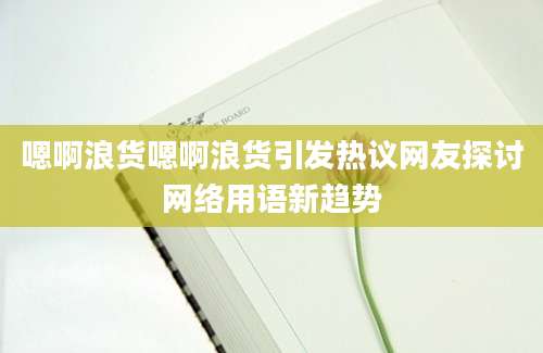 嗯啊浪货嗯啊浪货引发热议网友探讨网络用语新趋势