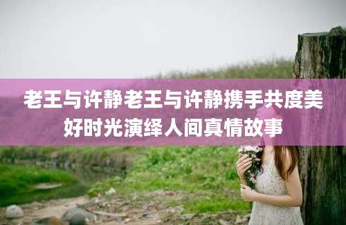 老王与许静老王与许静携手共度美好时光演绎人间真情故事