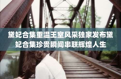 黛妃合集重温王室风采独家发布黛妃合集珍贵瞬间串联辉煌人生