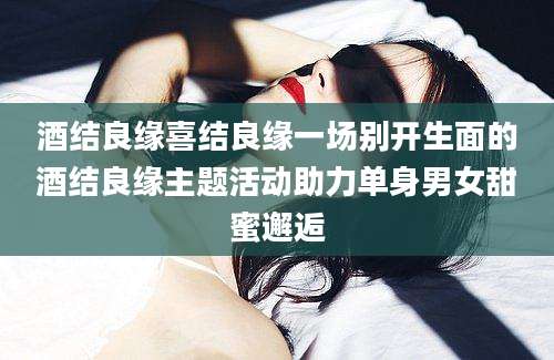 酒结良缘喜结良缘一场别开生面的酒结良缘主题活动助力单身男女甜蜜邂逅