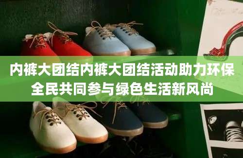 内裤大团结内裤大团结活动助力环保全民共同参与绿色生活新风尚