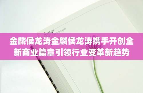 金麟侯龙涛金麟侯龙涛携手开创全新商业篇章引领行业变革新趋势