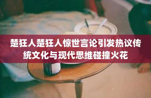 楚狂人楚狂人惊世言论引发热议传统文化与现代思维碰撞火花