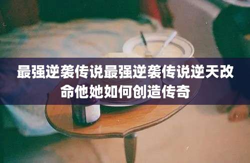 最强逆袭传说最强逆袭传说逆天改命他她如何创造传奇