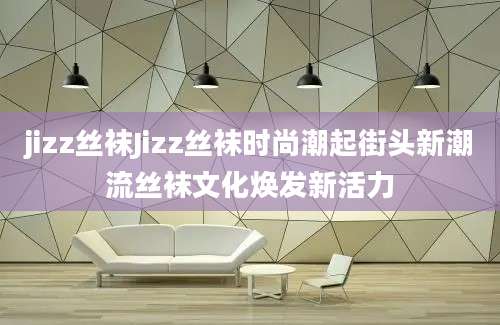 jizz丝袜Jizz丝袜时尚潮起街头新潮流丝袜文化焕发新活力