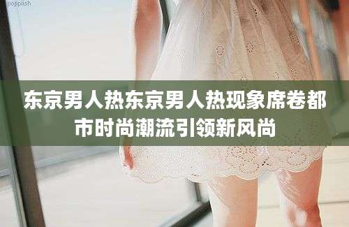 东京男人热东京男人热现象席卷都市时尚潮流引领新风尚